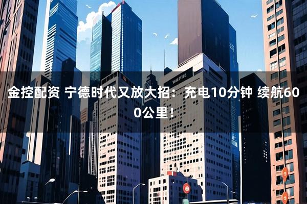 金控配资 宁德时代又放大招：充电10分钟 续航600公里！