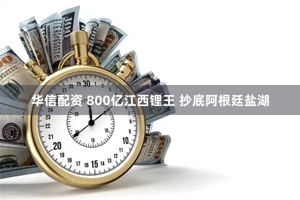 华信配资 800亿江西锂王 抄底阿根廷盐湖