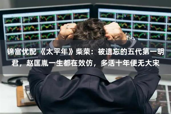 锦富优配 《太平年》柴荣：被遗忘的五代第一明君，赵匡胤一生都在效仿，多活十年便无大宋