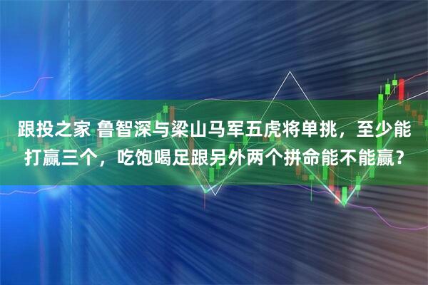 跟投之家 鲁智深与梁山马军五虎将单挑，至少能打赢三个，吃饱喝足跟另外两个拼命能不能赢？