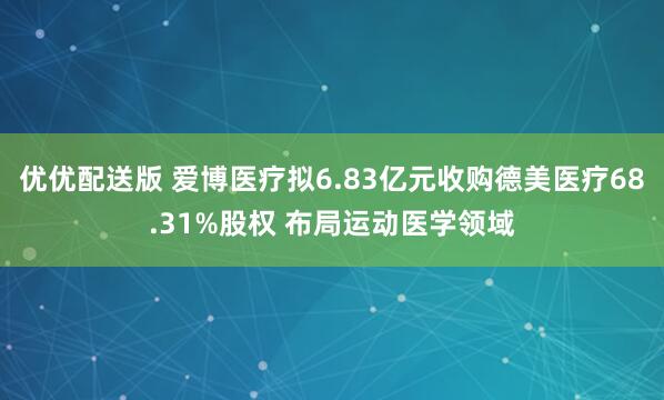 优优配送版 爱博医疗拟6.83亿元收购德美医疗68.31%股权 布局运动医学领域