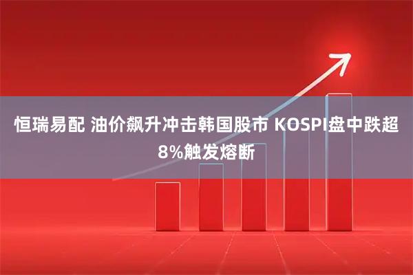 恒瑞易配 油价飙升冲击韩国股市 KOSPI盘中跌超8%触发熔断