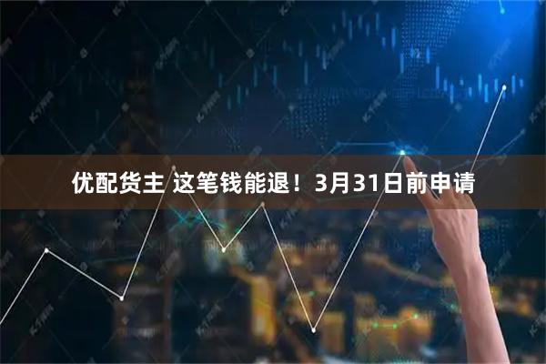 优配货主 这笔钱能退！3月31日前申请