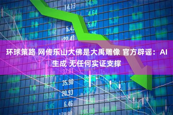 环球策路 网传乐山大佛是大禹雕像 官方辟谣：AI生成 无任何实证支撑