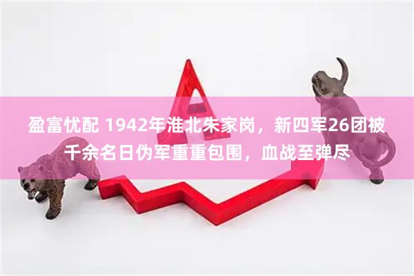 盈富忧配 1942年淮北朱家岗，新四军26团被千余名日伪军重重包围，血战至弹尽