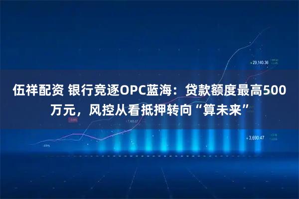 伍祥配资 银行竞逐OPC蓝海：贷款额度最高500万元，风控从看抵押转向“算未来”