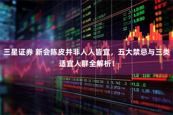 三星证券 新会陈皮并非人人皆宜，五大禁忌与三类适宜人群全解析！