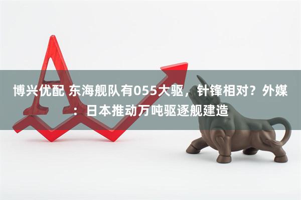 博兴优配 东海舰队有055大驱，针锋相对？外媒：日本推动万吨驱逐舰建造