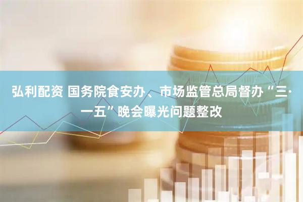 弘利配资 国务院食安办、市场监管总局督办“三·一五”晚会曝光问题整改