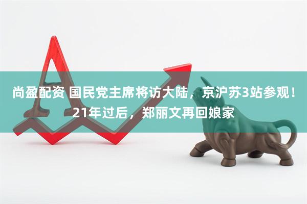 尚盈配资 国民党主席将访大陆，京沪苏3站参观！21年过后，郑丽文再回娘家