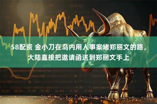 58配资 金小刀在岛内用人事案堵郑丽文的路，大陆直接把邀请函送到郑丽文手上