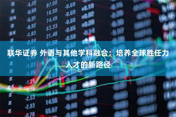联华证券 外语与其他学科融合：培养全球胜任力人才的新路径