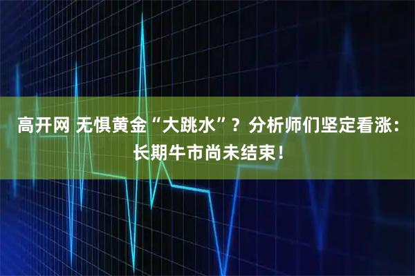 高开网 无惧黄金“大跳水”？分析师们坚定看涨：长期牛市尚未结束！