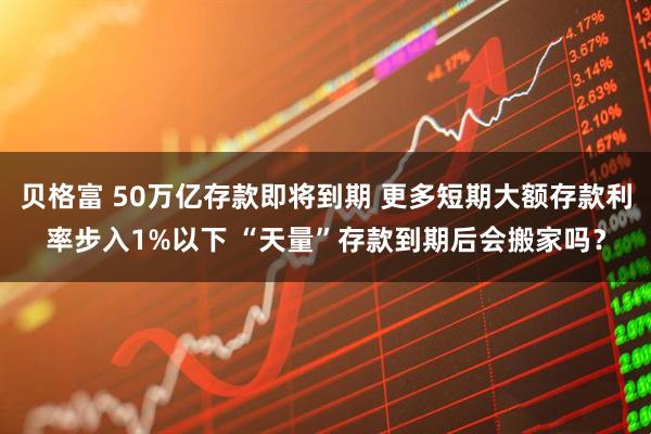贝格富 50万亿存款即将到期 更多短期大额存款利率步入1%以下 “天量”存款到期后会搬家吗？