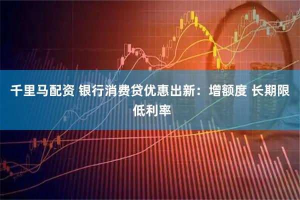千里马配资 银行消费贷优惠出新：增额度 长期限 低利率