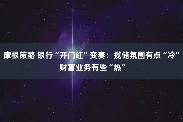 摩根策酪 银行“开门红”变奏：揽储氛围有点“冷” 财富业务有些“热”