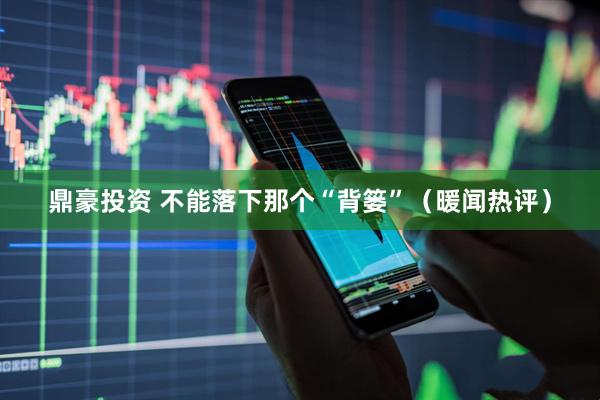 鼎豪投资 不能落下那个“背篓”（暖闻热评）
