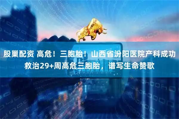 股巢配资 高危！三胞胎！山西省汾阳医院产科成功救治29+周高危三胞胎，谱写生命赞歌