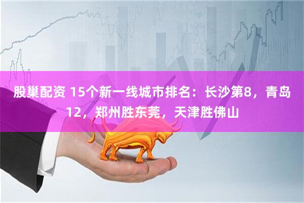 股巢配资 15个新一线城市排名：长沙第8，青岛12，郑州胜东莞，天津胜佛山