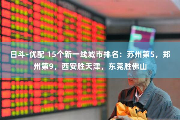 日斗-优配 15个新一线城市排名：苏州第5，郑州第9，西安胜天津，东莞胜佛山