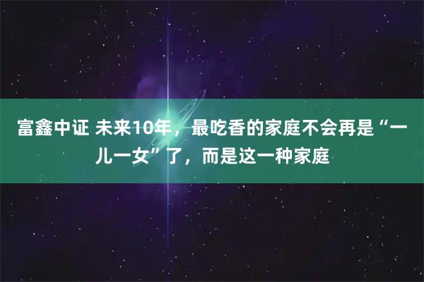 富鑫中证 未来10年，最吃香的家庭不会再是“一儿一女”了，而是这一种家庭