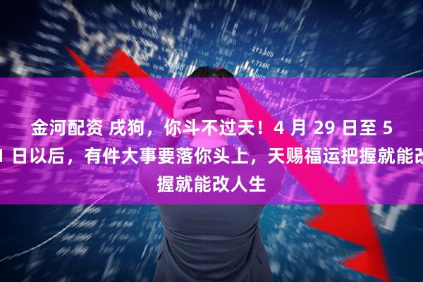 金河配资 戌狗，你斗不过天！4 月 29 日至 5 月 11 日以后，有件大事要落你头上，天赐福运把握就能改人生