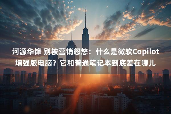河源华锋 别被营销忽悠：什么是微软Copilot增强版电脑？它和普通笔记本到底差在哪儿