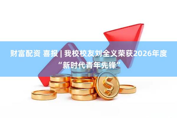 财富配资 喜报 | 我校校友刘全义荣获2026年度“新时代青年先锋”