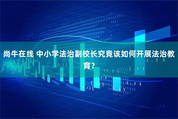 尚牛在线 中小学法治副校长究竟该如何开展法治教育？