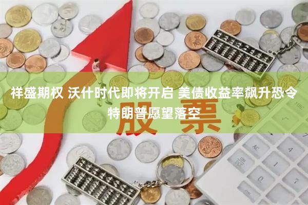 祥盛期权 沃什时代即将开启 美债收益率飙升恐令特朗普愿望落空