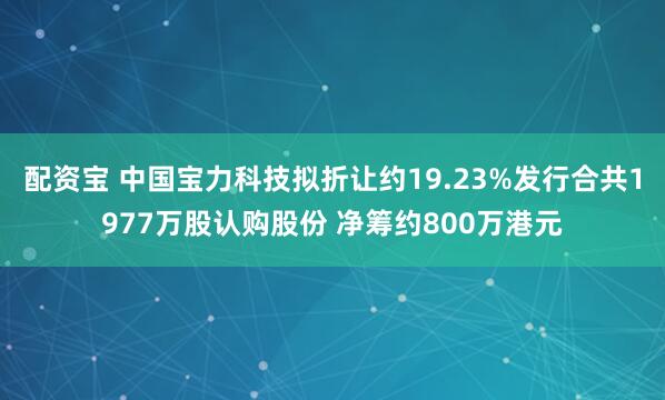 配资宝 中国宝力科技拟折让约19.23%发行合共1977万股认购股份 净筹约800万港元