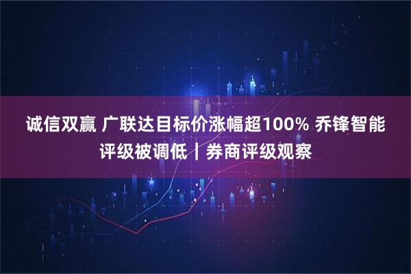 诚信双赢 广联达目标价涨幅超100% 乔锋智能评级被调低｜券商评级观察