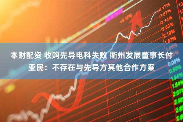 本财配资 收购先导电科失败 衢州发展董事长付亚民：不存在与先导方其他合作方案
