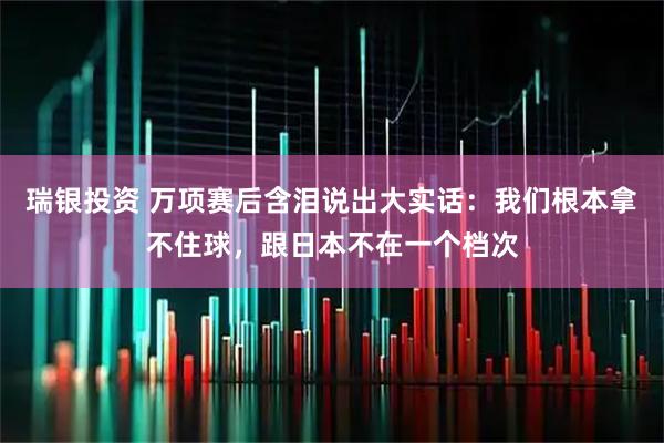 瑞银投资 万项赛后含泪说出大实话：我们根本拿不住球，跟日本不在一个档次