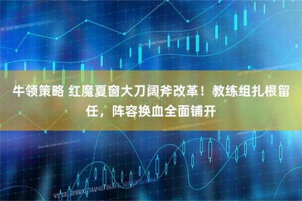 牛领策略 红魔夏窗大刀阔斧改革！教练组扎根留任，阵容换血全面铺开