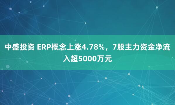 中盛投资 ERP概念上涨4.78%，7股主力资金净流入超5000万元