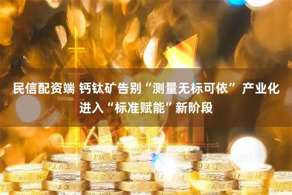 民信配资端 钙钛矿告别“测量无标可依” 产业化进入“标准赋能”新阶段
