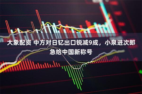 大象配资 中方对日钇出口锐减9成，小泉进次郎急给中国新称号