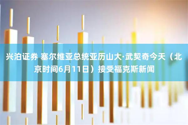 兴泊证券 塞尔维亚总统亚历山大·武契奇今天（北京时间6月11日）接受福克斯新闻