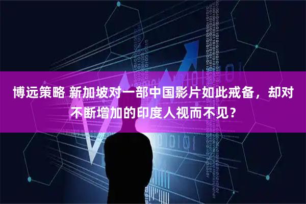 博远策略 新加坡对一部中国影片如此戒备，却对不断增加的印度人视而不见？