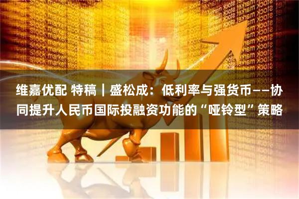 维嘉优配 特稿｜盛松成：低利率与强货币——协同提升人民币国际投融资功能的“哑铃型”策略