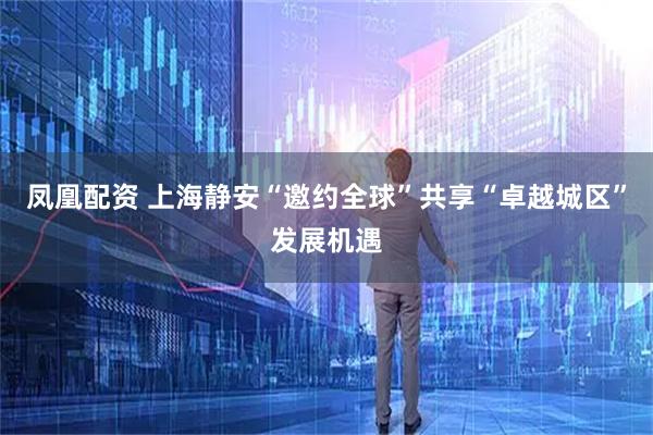 凤凰配资 上海静安“邀约全球”共享“卓越城区”发展机遇
