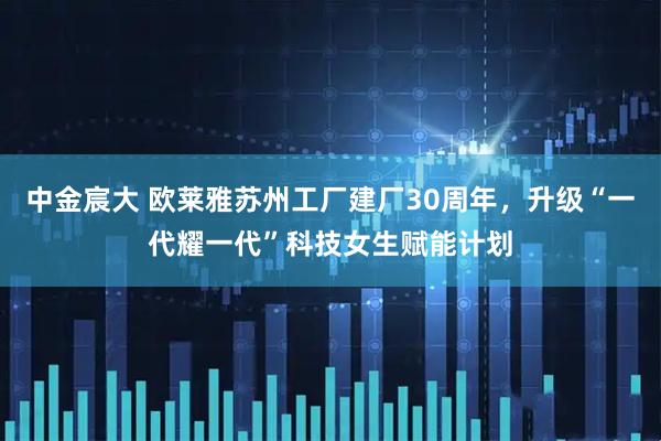 中金宸大 欧莱雅苏州工厂建厂30周年，升级“一代耀一代”科技女生赋能计划