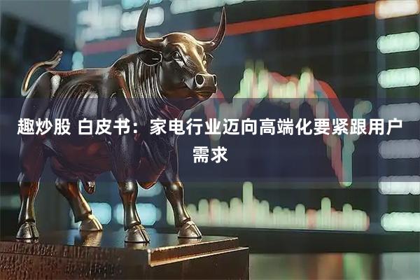 趣炒股 白皮书：家电行业迈向高端化要紧跟用户需求