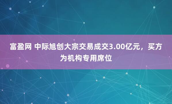 富盈网 中际旭创大宗交易成交3.00亿元,买方为机构专用席位