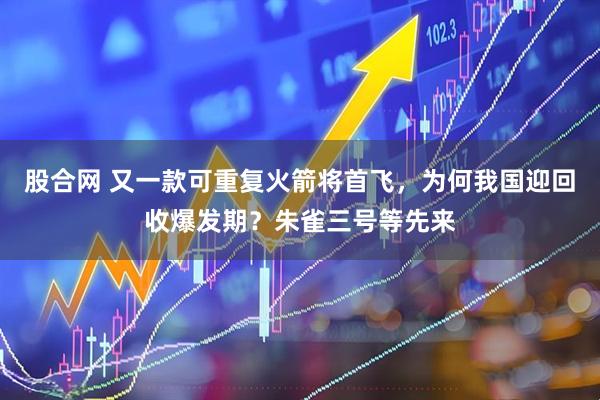 股合网 又一款可重复火箭将首飞，为何我国迎回收爆发期？朱雀三号等先来