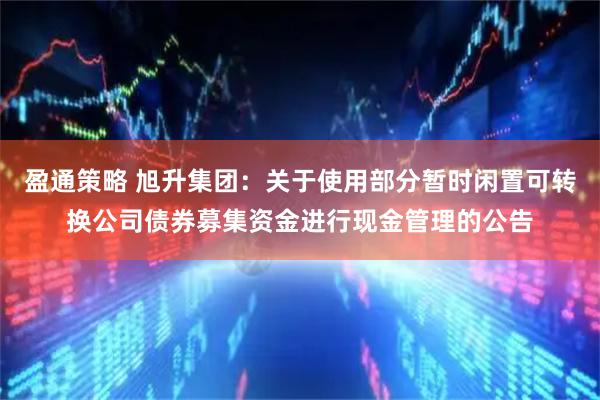 盈通策略 旭升集团：关于使用部分暂时闲置可转换公司债券募集资金进行现金管理的公告