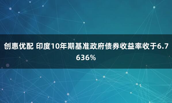 创惠优配 印度10年期基准政府债券收益率收于6.7636%