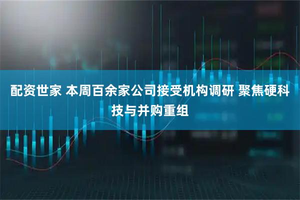 配资世家 本周百余家公司接受机构调研 聚焦硬科技与并购重组