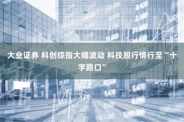 大业证券 科创综指大幅波动 科技股行情行至“十字路口”